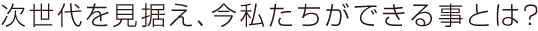次世代を見据え、今私たちにできる事とは？