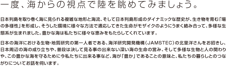 一度、海からの視点で陸を眺めてみましょう。
			日本列島を取り巻く海に見られる複雑な地形と海流、そして日本列島形成のダイナミックな歴史が、生き物を育む「場の多様性」を形成し、そうした環境に様々な方法で適応してきた生命がモザイクのようにうまく絡み合って、多様な生態系が生まれました。豊かな海は私たちに様々な恵みをもたらしてくれています。
			
			日本の海洋における生物・地質研究の第一人者である、海洋研究開発機構（JAMSTEC）の北里洋さんをお招きし、日本周辺の海の成り立ちや、普段は決して見る事の出来ない深い海の生命の営み、そして多様な生物と人の関わりや、この豊かな海を守るために今私たちに出来る事など、海が「豊か」であることの意味と、私たちの暮らしとのつながりについてお話を伺います。