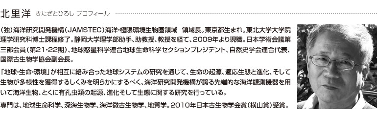 北里洋 きたざとひろし プロフィール
			（独）海洋研究開発機構（JAMSTEC）海洋・極限環境生物圏領域 領域長。東京都生まれ。東北大学大学院理学研究科博士課程修了。静岡大学理学部助手、助教授、教授を経て、2009年より現職。日本学術会議第三部会員（第21・22期）、地球惑星科学連合地球生命科学セクションプレジデント、自然史学会連合代表、国際古生物学協会副会長。
			
			「地球・生命・環境」が相互に絡み合った地球システムの研究を通じて、生命の起源、適応生態と進化、そして生物が多様性を獲得するしくみを明らかにするべく、海洋研究開発機構が誇る先端的な海洋観測機器を用いて海洋生物、とくに有孔虫類の起源、進化そして生態に関する研究を行っている。
			
			専門は、地球生命科学、深海生物学、海洋微古生物学、地質学。2010年日本古生物学会賞（横山賞）受賞。